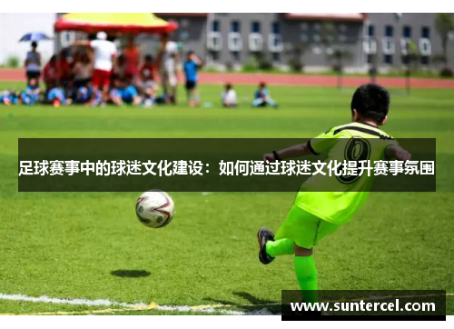 足球赛事中的球迷文化建设：如何通过球迷文化提升赛事氛围